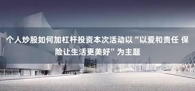 个人炒股如何加杠杆投资本次活动以“以爱和责任 保险让生活更美好”为主题