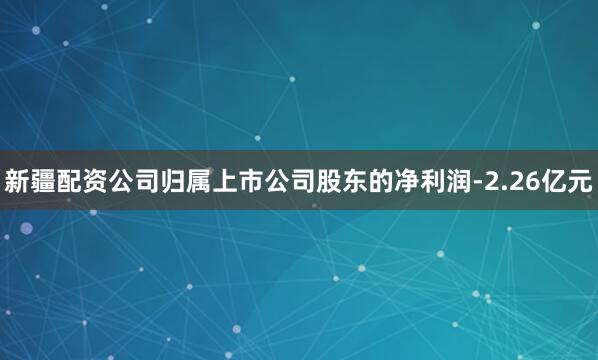 新疆配资公司归属上市公司股东的净利润-2.26亿元