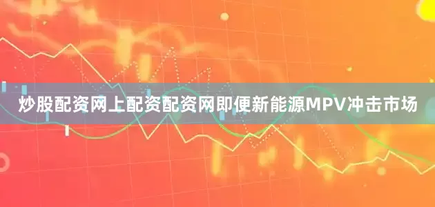 炒股配资网上配资配资网即便新能源MPV冲击市场