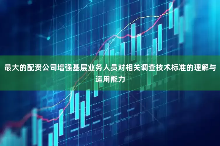 最大的配资公司增强基层业务人员对相关调查技术标准的理解与运用能力